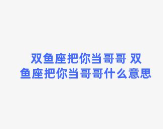 双鱼座把你当哥哥 双鱼座把你当哥哥什么意思